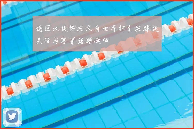 德国大使馆发文看世界杯引发球迷关注与赛事话题延伸