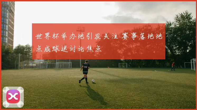 世界杯举办地引发关注 赛事落地地点成球迷讨论焦点