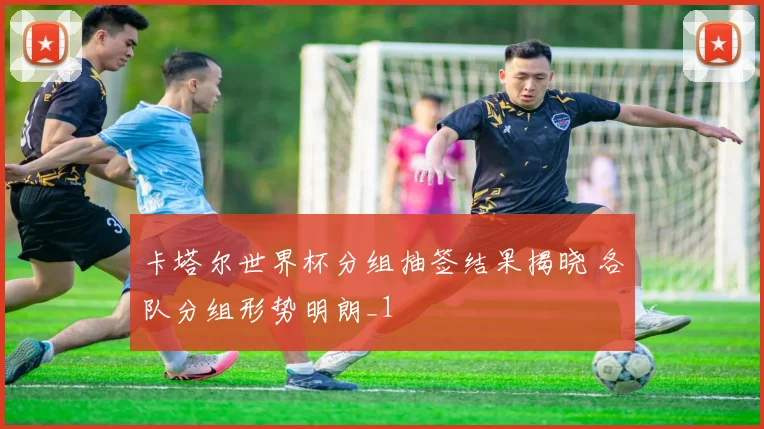 卡塔尔世界杯分组抽签结果揭晓 各队分组形势明朗_1